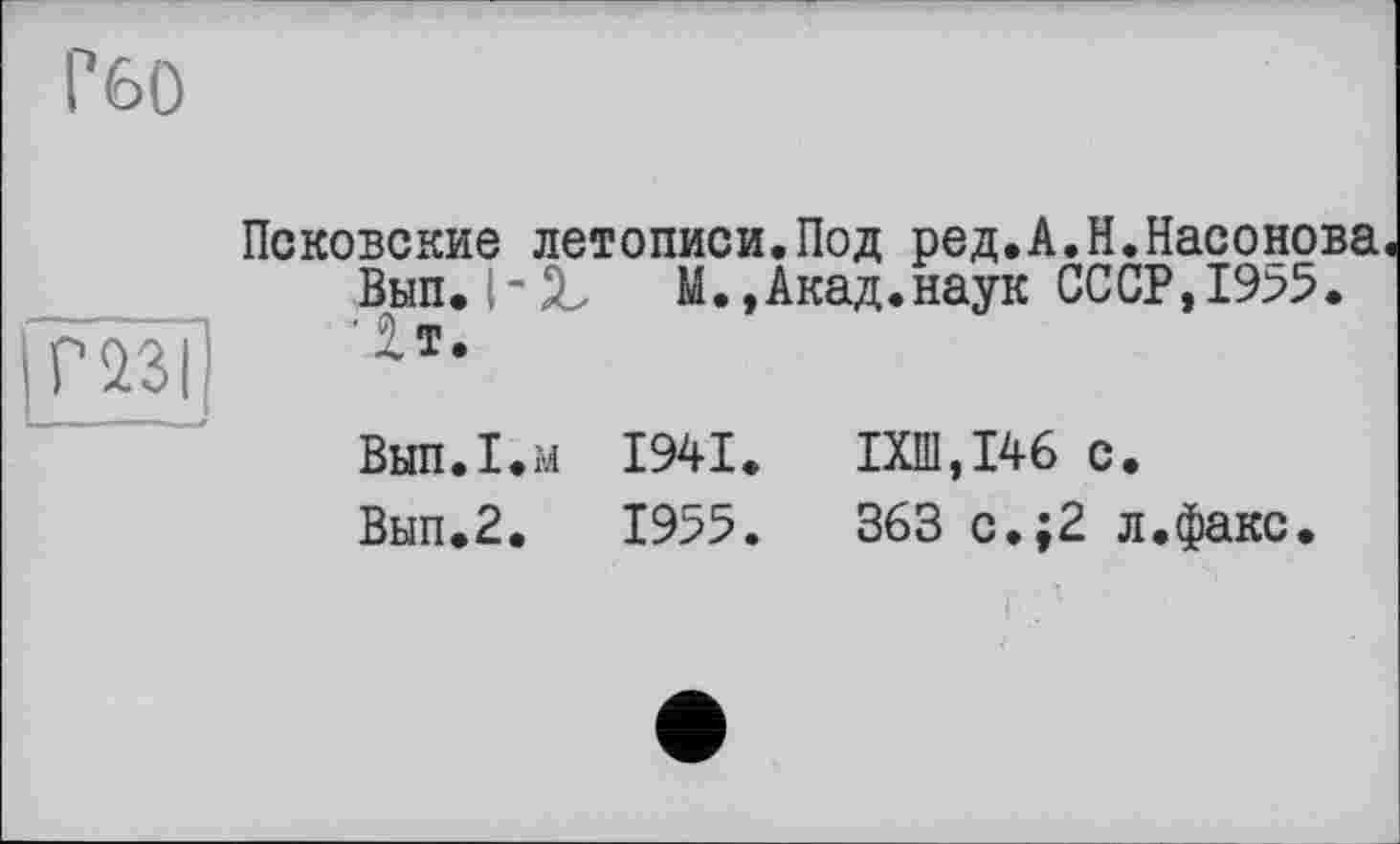 ﻿Г60
Псковские летописи.Под ред.А.Н.Насонова Вып. М.,Акад.наук СССР, 19>5.
fm] гт-
ВыпЛ.м 1941.	1X111,146 с.
Вып.2.	1955.	363 с.;2 л.факс.